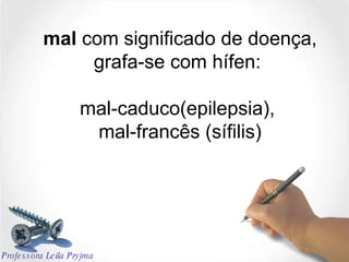mal  com significado de doença, grafa-se com hífen:  mal-caduco(epilepsia),  mal-francês (sífilis) Professora Leila Pryjma 