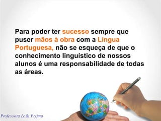 Para poder ter  sucesso  sempre que puser  mãos à obra  com a  Língua Portuguesa,  não se esqueça de que o conhecimento linguístico de nossos alunos é uma responsabilidade de todas as áreas. Professora Leila Pryjma 