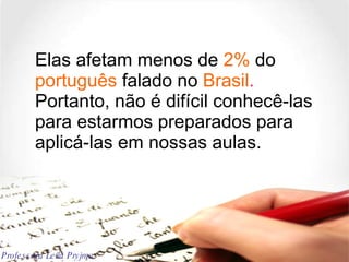 Elas afetam menos de  2%  do  português  falado no  Brasil .  Portanto, não é difícil conhecê-las para estarmos preparados para aplicá-las em nossas aulas. Professora Leila Pryjma 