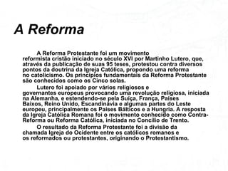 A Reforma A Reforma Protestante foi um movimento reformista cristão iniciado no século XVI por Martinho Lutero, que, através da publicação de suas 95 teses, protestou contra diversos pontos da doutrina da Igreja Católica, propondo uma reforma no catolicismo. Os princípios fundamentais da Reforma Protestante são conhecidos como os Cinco solas. Lutero foi apoiado por vários religiosos e governantes europeus provocando uma revolução religiosa, iniciada na Alemanha, e estendendo-se pela Suíça, França, Países Baixos, Reino Unido, Escandinávia e algumas partes do Leste europeu, principalmente os Países Bálticos e a Hungria. A resposta da Igreja Católica Romana foi o movimento conhecido como Contra-Reforma ou Reforma Católica, iniciada no Concílio de Trento. O resultado da Reforma Protestante foi a divisão da chamada Igreja do Ocidente entre os católicos romanos e os reformados ou protestantes, originando o Protestantismo. 
