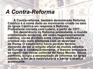 A Contra-Reforma A Contra-reforma, também denominada Reforma Católica é o nome dado ao movimento criado no seio da Igreja Católica em resposta à Reforma Protestante iniciada com Lutero, a partir de 1517. Em decorrência da Reforma protestante, o mundo cristianizado ocidental, até então hegemonicamente católico, viu-se dividido entre cristãos católicos e cristãos não mais alinhados com as diretrizes de Roma. O catolicismo havia perdido terreno, deixando de ser a religião oficial de muitos estados da Europa e, conseqüentemente, o mesmo ameaçava se repetir nas novas colônias do Novo Mundo. Nesse contexto, surgiu a necessidade de reformas na igreja católica, a fim de e reestruturá-la e barrar o avanço protestante.   