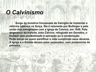 O Calvinismo Surge da tentativa fracassada de Zwinglio de implantar a reforma luterana na Suíça. Ela é retomada por Bullinger e pela união dos zwinglianos com a igreja de Calvino, em 1549. Pela dogmática do francês João Calvino, refugiado em Genebra, o homem está predestinado à salvação ou à condenação. Pode salvar-se quem santificar a vida cumprindo seus deveres. A Igreja e o Estado devem estar separados, com predomínio da primeira. 