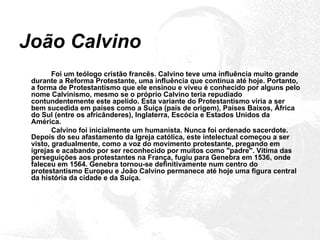 João Calvino Foi um teólogo cristão francês. Calvino teve uma influência muito grande durante a Reforma Protestante, uma influência que continua até hoje. Portanto, a forma de Protestantismo que ele ensinou e viveu é conhecido por alguns pelo nome Calvinismo, mesmo se o próprio Calvino teria repudiado contundentemente este apelido. Esta variante do Protestantismo viria a ser bem sucedida em países como a Suíça (país de origem), Países Baixos, África do Sul (entre os africânderes), Inglaterra, Escócia e Estados Unidos da América. Calvino foi inicialmente um humanista. Nunca foi ordenado sacerdote. Depois do seu afastamento da Igreja católica, este intelectual começou a ser visto, gradualmente, como a voz do movimento protestante, pregando em igrejas e acabando por ser reconhecido por muitos como "padre". Vítima das perseguições aos protestantes na França, fugiu para Genebra em 1536, onde faleceu em 1564. Genebra tornou-se definitivamente num centro do protestantismo Europeu e João Calvino permanece até hoje uma figura central da história da cidade e da Suíça. 