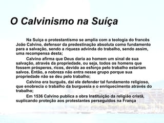 O Calvinismo na Suíça Na Suíça o protestantismo se amplia com a teologia do francês João Calvino, defensor da predestinação absoluta como fundamento para a salvação, sendo a riqueza advinda do trabalho, sendo assim, uma recompensa desta; Calvino afirma que Deus daria ao homem um sinal de sua salvação, através da propriedade, ou seja, todos os homens que fossem prósperos, ricos, devido ao esforço pelo trabalho estariam salvos. Então, a nobreza não entra nesse grupo porque sua propriedade não se deu pelo trabalho; Calvino era burguês, daí ele defender tal fundamento religioso, que enobrecia o trabalho da burguesia e o enriquecimento através do trabalho; Em 1536 Calvino publica a obra Instituição da religião cristã, suplicando proteção aos protestantes perseguidos na França 