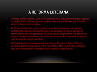 A REFORMA LUTERANA
•   O monge alemão Martinho Lutero foi um dos primeiros a contestar fortemente os dogmas
    da Igreja Católica. Afixou na porta da Igreja de Wittenberg as 95 teses que criticavam
    vários pontos da doutrina católica.
•   As 95 teses de Martinho Lutero condenava a venda de indulgências e propunha a
    fundação do luteranismo ( religião luterana ). De acordo com Lutero, a salvação do
    homem ocorria pelos atos praticados em vida e pela fé. Embora tenha sido contrário ao
    comércio, teve grande apoio dos reis e príncipes da época. Em suas teses, condenou o
    culto à imagens e revogou o celibato.
•   Martinho Lutero foi convocado as desmentir as suas 95 teses na Dieta de Worms,
    convocada pelo imperador Carlos V. Em 16 de abril de 1521, Lutero não só defendeu
    suas teses como mostrou a necessidade da reforma da Igreja Católica.
 