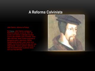 A Reforma Calvinista


João Calvino: reforma na França

Na França, João Calvino começou a
Reforma Luterana no ano de 1534. De
acordo com Calvino a salvação da alma
ocorria pelo trabalho justo e honesto. Essa
idéia calvinista, atraiu muitos burgueses e
banqueiros para o calvinismo. Muitos
trabalhadores também viram nesta nova
religião uma forma de ficar em paz com sua
religiosidade. Calvino também defendeu a
idéia da predestinação (a pessoa nasce
com sua vida definida).
 