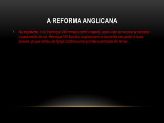 A REFORMA ANGLICANA
•   Na Inglaterra, o rei Henrique VIII rompeu com o papado, após este se recusar a cancelar
    o casamento do rei. Henrique VIII funda o anglicanismo e aumenta seu poder e suas
    posses, já que retirou da Igreja Católica uma grande quantidade de terras.
 