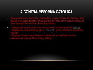 A CONTRA-REFORMA CATÓLICA
•   Preocupados com os avanços do protestantismo e com a perda de fiéis, bispos e papas
    reúnem-se na cidade italiana de Trento (Concílio de Trento) com o objetivo de traçar um
    plano de reação. No Concílio de Trento ficou definido :
•   - Catequização dos habitantes de terras descobertas, através da ação dos jesuítas;
    - Retomada do Tribunal do Santo Ofício - Inquisição : punir e condenar os acusados de
    heresias
    - Criação do Index Librorium Proibitorium (Índice de Livros Proibidos): evitar a
    propagação de idéias contrárias à Igreja Católica.
 