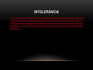 INTOLERÂNCIA
•   Em muitos países europeus as minorias religiosas foram perseguidas e muitas guerras
    religiosas ocorreram, frutos do radicalismo. A Guerra dos Trinta Anos (1618-1648), por
    exemplo, colocou católicos e protestantes em guerra por motivos puramente religiosos.
    Na França, o rei mandou assassinar milhares de calvinistas na chamada Noite de São
    Bartolomeu.
 