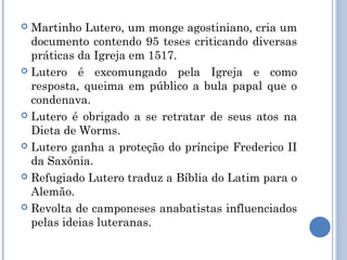  Martinho Lutero, um monge agostiniano, cria um
  documento contendo 95 teses criticando diversas
  práticas da Igreja em 1517.
 Lutero é excomungado pela Igreja e como
  resposta, queima em público a bula papal que o
  condenava.
 Lutero é obrigado a se retratar de seus atos na
  Dieta de Worms.
 Lutero ganha a proteção do príncipe Frederico II
  da Saxônia.
 Refugiado Lutero traduz a Bíblia do Latim para o
  Alemão.
 Revolta de camponeses anabatistas influenciados
  pelas ideias luteranas.
 