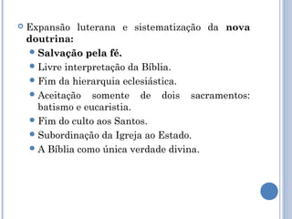    Expansão luterana e sistematização da nova
    doutrina:
     Salvação pela fé.
     Livre interpretação da Bíblia.
     Fim da hierarquia eclesiástica.
     Aceitação somente de dois sacramentos:
      batismo e eucaristia.
     Fim do culto aos Santos.
     Subordinação da Igreja ao Estado.
     A Bíblia como única verdade divina.
 
