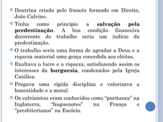    Doutrina criada pelo francês formado em Direito,
    João Calvino.
   Tinha     como    princípio   a   salvação     pela
    predestinação. A boa condição financeira
    predestinação
    decorrente do trabalho seria um indício da
    predestinação.
   O trabalho seria uma forma de agradar a Deus e a
    riqueza material uma graça concedida aos eleitos.
   Exaltava o lucro e a riqueza, satisfazendo assim os
    interesses da burguesia, condenados pela Igreja
                   burguesia
    Católica.
   Pregava uma rígida disciplina e valorizava a
    honestidade e a moral.
   Os calvinistas eram conhecidos como “puritanos” na
    Inglaterra,    “huguenotes”     na     França     e
    “presbiterianos” na Escócia.
 