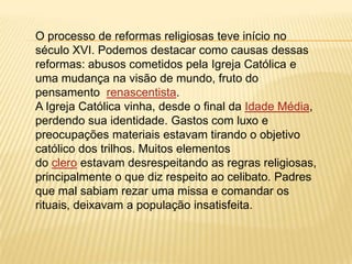 O processo de reformas religiosas teve início no
século XVI. Podemos destacar como causas dessas
reformas: abusos cometidos pela Igreja Católica e
uma mudança na visão de mundo, fruto do
pensamento renascentista.
A Igreja Católica vinha, desde o final da Idade Média,
perdendo sua identidade. Gastos com luxo e
preocupações materiais estavam tirando o objetivo
católico dos trilhos. Muitos elementos
do clero estavam desrespeitando as regras religiosas,
principalmente o que diz respeito ao celibato. Padres
que mal sabiam rezar uma missa e comandar os
rituais, deixavam a população insatisfeita.
 