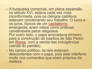  A burguesia comercial, em plena expansão
no século XVI, estava cada vez mais
inconformada, pois os clérigos católicos
estavam condenando seu trabalho. O lucro e
os juros, típicos de um capitalismo
emergente, eram vistos como práticas
condenáveis pelos religiosos.
Por outro lado, o papa arrecadava dinheiro
para a construção da basílica de São Pedro
em Roma, com a venda das indulgências
(venda do perdão).
 No campo político, os reis estavam
descontentes com o papa, pois este interferia
muito nos comandos que eram próprios da
realeza.
 