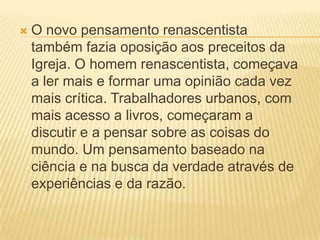  O novo pensamento renascentista
também fazia oposição aos preceitos da
Igreja. O homem renascentista, começava
a ler mais e formar uma opinião cada vez
mais crítica. Trabalhadores urbanos, com
mais acesso a livros, começaram a
discutir e a pensar sobre as coisas do
mundo. Um pensamento baseado na
ciência e na busca da verdade através de
experiências e da razão.
 