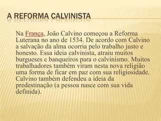 A REFORMA CALVINISTA
Na França, João Calvino começou a Reforma
Luterana no ano de 1534. De acordo com Calvino
a salvação da alma ocorria pelo trabalho justo e
honesto. Essa ideia calvinista, atraiu muitos
burgueses e banqueiros para o calvinismo. Muitos
trabalhadores também viram nesta nova religião
uma forma de ficar em paz com sua religiosidade.
Calvino também defendeu a ideia da
predestinação (a pessoa nasce com sua vida
definida).
 