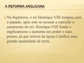 A REFORMA ANGLICANA
 Na Inglaterra, o rei Henrique VIII rompeu com
o papado, após este se recusar a cancelar o
casamento do rei. Henrique VIII funda o
anglicanismo e aumenta seu poder e suas
posses, já que retirou da Igreja Católica uma
grande quantidade de terra.
 