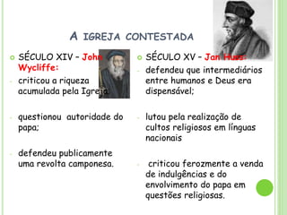 A IGREJA CONTESTADA
 SÉCULO XIV – John
Wycliffe:
- criticou a riqueza
acumulada pela Igreja;
- questionou autoridade do
papa;
- defendeu publicamente
uma revolta camponesa.
 SÉCULO XV – Jan Huss:
- defendeu que intermediários
entre humanos e Deus era
dispensável;
- lutou pela realização de
cultos religiosos em línguas
nacionais
- criticou ferozmente a venda
de indulgências e do
envolvimento do papa em
questões religiosas.
 