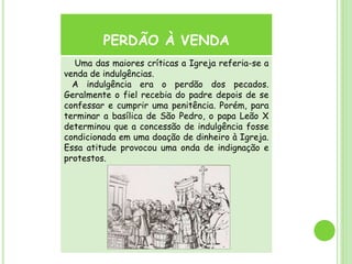 PERDÃO À VENDA
Uma das maiores críticas a Igreja referia-se a
venda de indulgências.
A indulgência era o perdão dos pecados.
Geralmente o fiel recebia do padre depois de se
confessar e cumprir uma penitência. Porém, para
terminar a basílica de São Pedro, o papa Leão X
determinou que a concessão de indulgência fosse
condicionada em uma doação de dinheiro à Igreja.
Essa atitude provocou uma onda de indignação e
protestos.
 