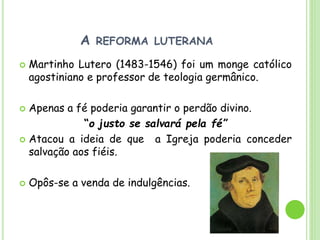 A REFORMA LUTERANA
 Martinho Lutero (1483-1546) foi um monge católico
agostiniano e professor de teologia germânico.
 Apenas a fé poderia garantir o perdão divino.
“o justo se salvará pela fé”
 Atacou a ideia de que a Igreja poderia conceder
salvação aos fiéis.
 Opôs-se a venda de indulgências.
 