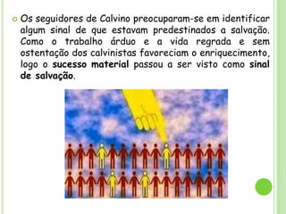  Os seguidores de Calvino preocuparam-se em identificar
algum sinal de que estavam predestinados a salvação.
Como o trabalho árduo e a vida regrada e sem
ostentação dos calvinistas favoreciam o enriquecimento,
logo o sucesso material passou a ser visto como sinal
de salvação.
 