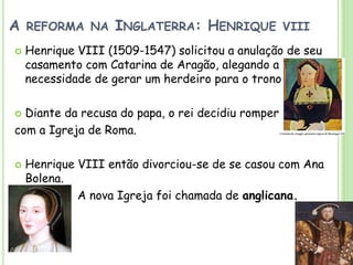 A REFORMA NA INGLATERRA: HENRIQUE VIII
 Henrique VIII (1509-1547) solicitou a anulação de seu
casamento com Catarina de Aragão, alegando a
necessidade de gerar um herdeiro para o trono
 Diante da recusa do papa, o rei decidiu romper
com a Igreja de Roma.
 Henrique VIII então divorciou-se de se casou com Ana
Bolena.
A nova Igreja foi chamada de anglicana.
 