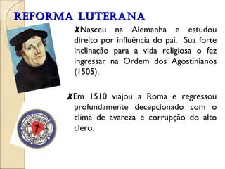 RREEFFOORRMMAA LLUUTTEERRAANNAA 
✘Nasceu na Alemanha e estudou 
direito por influência do pai. Sua forte 
inclinação para a vida religiosa o fez 
ingressar na Ordem dos Agostinianos 
(1505). 
✘Em 1510 viajou a Roma e regressou 
profundamente decepcionado com o 
clima de avareza e corrupção do alto 
clero. 
 