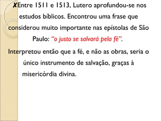 ✘Entre 1511 e 1513, Lutero aprofundou-se nos 
estudos bíblicos. Encontrou uma frase que 
considerou muito importante nas epístolas de São 
Paulo: “o justo se salvará pela fé”. 
Interpretou então que a fé, e não as obras, seria o 
único instrumento de salvação, graças à 
misericórdia divina. 
 