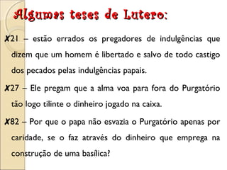 Algumas tteesseess ddee LLuutteerroo:: 
✘21 – estão errados os pregadores de indulgências que 
dizem que um homem é libertado e salvo de todo castigo 
dos pecados pelas indulgências papais. 
✘27 – Ele pregam que a alma voa para fora do Purgatório 
tão logo tilinte o dinheiro jogado na caixa. 
✘82 – Por que o papa não esvazia o Purgatório apenas por 
caridade, se o faz através do dinheiro que emprega na 
construção de uma basílica? 
 