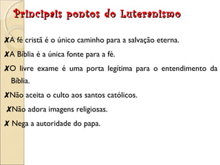 Principais pontos ddoo LLuutteerraanniissmmoo 
✘A fé cristã é o único caminho para a salvação eterna. 
✘A Bíblia é a única fonte para a fé. 
✘O livre exame é uma porta legítima para o entendimento da 
Bíblia. 
✘Não aceita o culto aos santos católicos. 
✘Não adora imagens religiosas. 
✘ Nega a autoridade do papa. 
 