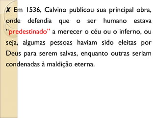 ✘ Em 1536, Calvino publicou sua principal obra, 
onde defendia que o ser humano estava 
“predestinado” a merecer o céu ou o inferno, ou 
seja, algumas pessoas haviam sido eleitas por 
Deus para serem salvas, enquanto outras seriam 
condenadas à maldição eterna. 
 