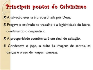 Principais pontos ddoo CCaallvviinniissmmoo 
✘ A salvação eterna é predestinada por Deus. 
✘ Pregava o estímulo ao trabalho e a legitimidade do lucro, 
condenando o desperdício. 
✘ A prosperidade econômica é um sinal de salvação. 
✘ Condenava o jogo, o culto às imagens de santos, as 
danças e o uso de roupas luxuosas. 
 