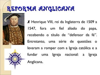 RREEFFOORRMMAA AANNGGLLIICCAANNAA 
✘ Henrique VIII, rei da Inglaterra de 1509 a 
1547, fora um fiel aliado do papa, 
recebendo o título de “defensor da fé”. 
Entretanto, uma série de questões o 
levaram a romper com a Igreja católica e a 
fundar uma Igreja nacional: a Igreja 
Anglicana. 
 