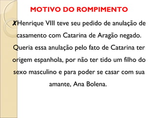 MOTIVO DO ROMPIMENTO 
✘Henrique VIII teve seu pedido de anulação de 
casamento com Catarina de Aragão negado. 
Queria essa anulação pelo fato de Catarina ter 
origem espanhola, por não ter tido um filho do 
sexo masculino e para poder se casar com sua 
amante, Ana Bolena. 
 