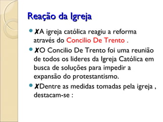 RReeaaççããoo ddaa IIggrreejjaa 
✘A igreja católica reagiu a reforma 
através do Concilio De Trento . 
✘O Concilio De Trento foi uma reunião 
de todos os lideres da Igreja Católica em 
busca de soluções para impedir a 
expansão do protestantismo. 
✘Dentre as medidas tomadas pela igreja , 
destacam-se : 
 