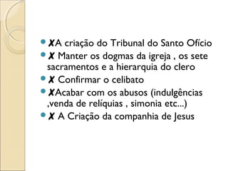 ✘A criação do Tribunal do Santo Ofício 
✘ Manter os dogmas da igreja , os sete 
sacramentos e a hierarquia do clero 
✘ Confirmar o celibato 
✘Acabar com os abusos (indulgências 
,venda de relíquias , simonia etc...) 
✘ A Criação da companhia de Jesus 
