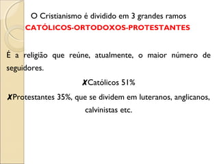 O Cristianismo é dividido em 3 grandes ramos 
CATÓLICOS-ORTODOXOS-PROTESTANTES 
É a religião que reúne, atualmente, o maior número de 
seguidores. 
✘Católicos 51% 
✘Protestantes 35%, que se dividem em luteranos, anglicanos, 
calvinistas etc. 
 