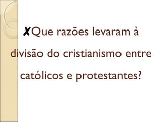 ✘Que razões levaram à 
divisão do cristianismo entre 
católicos e protestantes? 
 