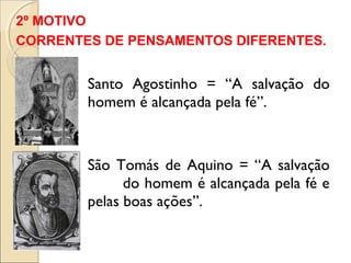 2º MOTIVO 
CORRENTES DE PENSAMENTOS DIFERENTES. 
Santo Agostinho = “A salvação do 
homem é alcançada pela fé”. 
São Tomás de Aquino = “A salvação 
do homem é alcançada pela fé e 
pelas boas ações”. 
 