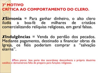 3º MOTIVO 
CRÍTICA AO COMPORTAMENTO DO CLERO. 
✘Simonia = Para ganhar dinheiro, o alto clero 
iludia a boa-fé de milhares de cristãos 
comercializando relíquias religiosas, em geral falsas. 
✘Indulgências = Venda do perdão dos pecados. 
Mediante pagamento, destinado a financiar obras da 
Igreja, os fiéis poderiam comprar a “salvação 
eterna”. 
✘Para piorar, boa parte dos sacerdotes desconhecia a própria doutrina 
católica e demonstrava falta de preparo para funções religiosas. 
 
