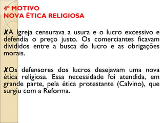 4º MOTIVO 
NOVA ÉTICA RELIGIOSA 
✘A Igreja censurava a usura e o lucro excessivo e 
defendia o preço justo. Os comerciantes ficavam 
divididos entre a busca do lucro e as obrigações 
morais. 
✘Os defensores dos lucros desejavam uma nova 
ética religiosa. Essa necessidade foi atendida, em 
grande parte, pela ética protestante (Calvino), que 
surgiu com a Reforma. 
 
