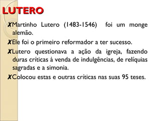 LLUUTTEERROO 
✘Martinho Lutero (1483-1546) foi um monge 
alemão. 
✘Ele foi o primeiro reformador a ter sucesso. 
✘Lutero questionava a ação da igreja, fazendo 
duras críticas à venda de indulgências, de relíquias 
sagradas e a simonia. 
✘Colocou estas e outras críticas nas suas 95 teses. 
 