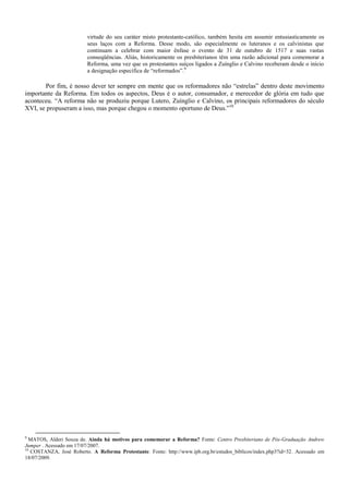 virtude do seu caráter misto protestante-católico, também hesita em assumir entusiasticamente os
seus laços com a Reforma. Desse modo, são especialmente os luteranos e os calvinistas que
continuam a celebrar com maior ênfase o evento de 31 de outubro de 1517 e suas vastas
conseqüências. Aliás, historicamente os presbiterianos têm uma razão adicional para comemorar a
Reforma, uma vez que os protestantes suíços ligados a Zuínglio e Calvino receberam desde o início
a designação específica de “reformados”.9
Por fim, é nosso dever ter sempre em mente que os reformadores não “estrelas” dentro deste movimento
importante da Reforma. Em todos os aspectos, Deus é o autor, consumador, e merecedor de glória em tudo que
aconteceu. “A reforma não se produziu porque Lutero, Zuínglio e Calvino, os principais reformadores do século
XVI, se propuseram a isso, mas porque chegou o momento oportuno de Deus.”10
9
MATOS, Alderi Souza de. Ainda há motivos para comemorar a Reforma? Fonte: Centro Presbiteriano de Pós-Graduação Andrew
Jumper . Acessado em 17/07/2007.
10
COSTANZA, José Roberto. A Reforma Protestante. Fonte: http://www.ipb.org.br/estudos_biblicos/index.php3?id=32. Acessado em
18/07/2009.
 