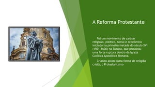 A Reforma Protestante
Foi um movimento de caráter
religioso, politico, social e econômico
iniciado na primeira metade do século XVI
(1501-1600) na Europa, que provocou
uma forte ruptura dentro da Igreja
Católica Apostólica Romana.
Criando assim outra forma de religião
cristã, o Protestantismo
 