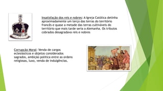 Insatisfação dos reis e nobres: A Igreja Católica detinha
aproximadamente um terço das terras do território
francês e quase a metade das terras cultiváveis do
território que mais tarde seria a Alemanha. Os tributos
cobrados desagradava reis e nobres
Corrupção Moral: Venda de cargos
eclesiásticos e objetos considerados
sagrados, ambição politica entre as ordens
religiosas, luxo, venda de indulgências.
 
