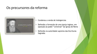 Os precursores da reforma
• Condenou a venda de indulgencias
• Defendia a formação de uma igreja inglesa, em
oposição ao poder “universal” da igreja de Roma
• Defendia na autoridade suprema das Escrituras
Sagradas
 