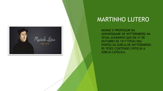 MARTINHO LUTERO
MONGE E PROFESSOR DA
UNIVERSIDADE DE WITTERNBERG NA
ATUAL ALEMANHA QUE EM 31 DE
OUTUBRO DE 1517 FIXOU NAS
PORTAS DA IGREJA DE WITTERNBERG
95 TESES CONTENDO CRITICAS A
IGREJA CATÓLICA.
 