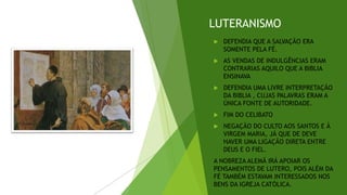 LUTERANISMO
 DEFENDIA QUE A SALVAÇÃO ERA
SOMENTE PELA FÉ.
 AS VENDAS DE INDULGÊNCIAS ERAM
CONTRARIAS AQUILO QUE A BIBLIA
ENSINAVA
 DEFENDIA UMA LIVRE INTERPRETAÇÃO
DA BIBLIA , CUJAS PALAVRAS ERAM A
ÚNICA FONTE DE AUTORIDADE.
 FIM DO CELIBATO
 NEGAÇÃO DO CULTO AOS SANTOS E À
VIRGEM MARIA, JÁ QUE DE DEVE
HAVER UMA LIGAÇÃO DIRETA ENTRE
DEUS E O FIEL.
A NOBREZA ALEMÃ IRÁ APOIAR OS
PENSAMENTOS DE LUTERO, POIS ALÉM DA
FÉ TAMBÉM ESTAVAM INTERESSADOS NOS
BENS DA IGREJA CATÓLICA.
 