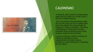 CALVINISMO
O FRANCÊS JOÃO CALVINO SE APROFUNDOU
AINDA MAIS NAS IDÉIAS DE LUTERO COMO A
DEFESA DA PREDESTINAÇÃO.
SEUS SEGUIDORES DESENVOLVERAM A IDÉIA
QUE UM DOS SINAIS DE QUE O HOMEM SERIA
SALVO ERA MEDIDO PELA QUANTIDADE DE
TRABALHO E RIQUEZA POSSUÍDA, POIS ERAM
CONSIDERADAS COM BENÇÃOS DE DEUS,
ATRAINDO ASSIM A BURGUESIA QUE ESTAVA
NAQUELE MOMENTO EM ASCENSÃO.
CALVINO CONSEGUIU OBTER CONTROLE DA
CIDADE DE GENEBRA NA SUÍÇA,
SUBMENTENDO O ESTADO À IGREJA
CALVINISTA, O QUE FORTALECEU A EXPANSÃO
DE SUAS IDÉIAS.
 