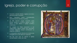 2
Igreja, poder e corrupção
 Durante a Idade Média a Igreja acumulou
grande poder e riqueza.
 Seus membros eram considerados
representantes de Deus na Terra.
 Os fiéis deviam pagar impostos para
Roma, ajudar a construir Igrejas e doar
terras, o que deixou a Igreja Católica
muito rica.
 Os cargos no Clero passaram a ser
negociados, alguns nobres que assumiam
funções religiosas sequer conheciam os
dogmas católicos.
 A corrupção crescia através da venda das
indulgências e das relíquias sagradas.
 Isso fez com que as críticas à Igreja
aumentassem cada vez mais.
 